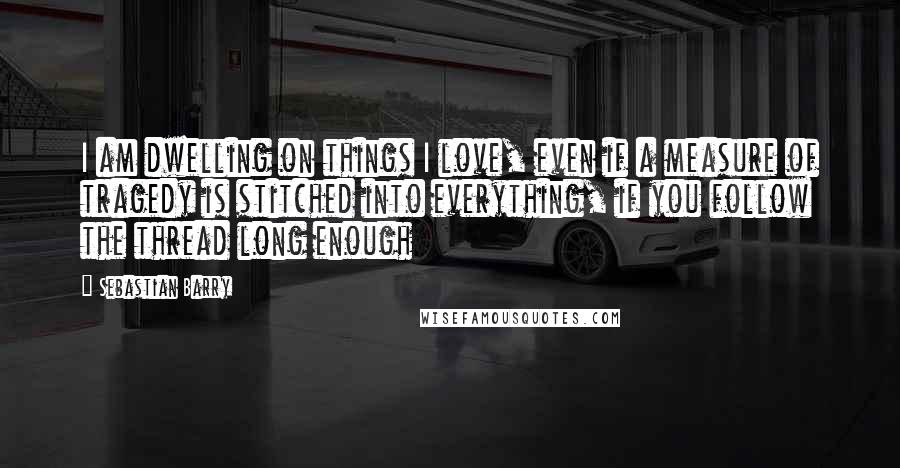 Sebastian Barry Quotes: I am dwelling on things I love, even if a measure of tragedy is stitched into everything, if you follow the thread long enough