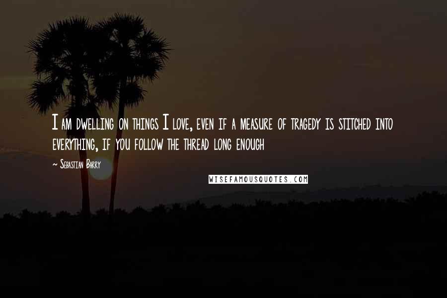 Sebastian Barry Quotes: I am dwelling on things I love, even if a measure of tragedy is stitched into everything, if you follow the thread long enough