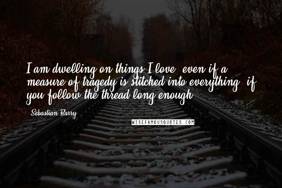 Sebastian Barry Quotes: I am dwelling on things I love, even if a measure of tragedy is stitched into everything, if you follow the thread long enough
