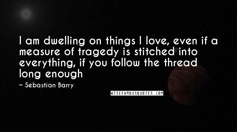 Sebastian Barry Quotes: I am dwelling on things I love, even if a measure of tragedy is stitched into everything, if you follow the thread long enough