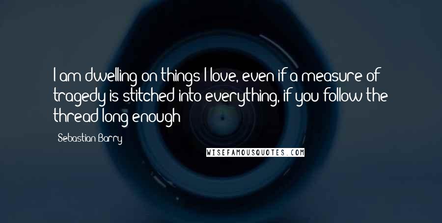 Sebastian Barry Quotes: I am dwelling on things I love, even if a measure of tragedy is stitched into everything, if you follow the thread long enough