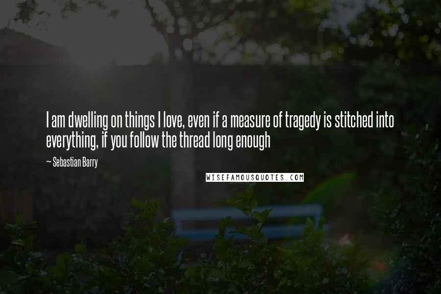 Sebastian Barry Quotes: I am dwelling on things I love, even if a measure of tragedy is stitched into everything, if you follow the thread long enough