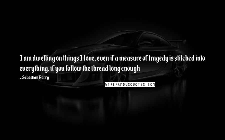 Sebastian Barry Quotes: I am dwelling on things I love, even if a measure of tragedy is stitched into everything, if you follow the thread long enough