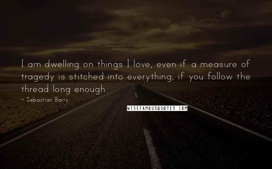 Sebastian Barry Quotes: I am dwelling on things I love, even if a measure of tragedy is stitched into everything, if you follow the thread long enough