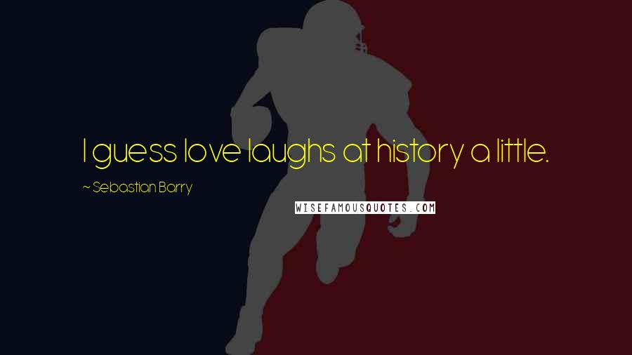 Sebastian Barry Quotes: I guess love laughs at history a little.