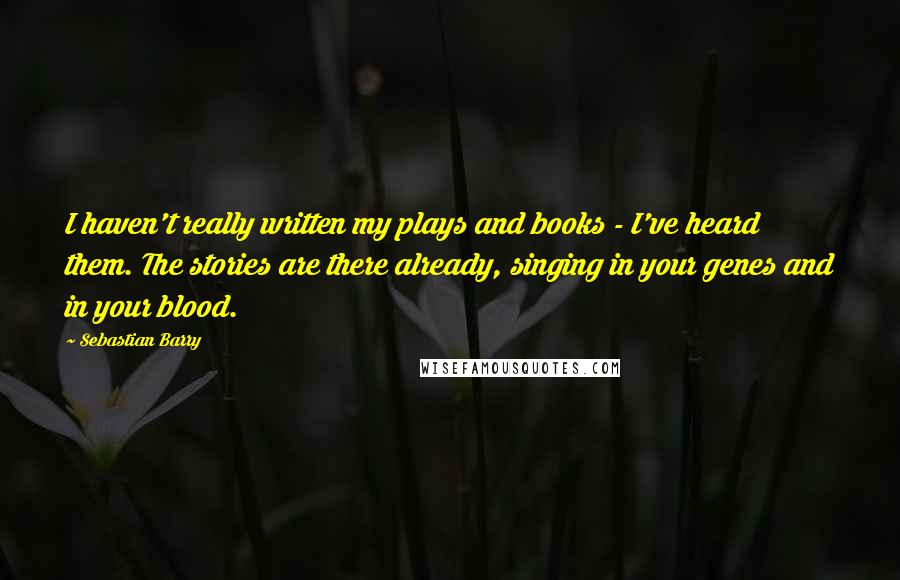 Sebastian Barry Quotes: I haven't really written my plays and books - I've heard them. The stories are there already, singing in your genes and in your blood.