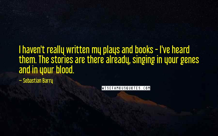 Sebastian Barry Quotes: I haven't really written my plays and books - I've heard them. The stories are there already, singing in your genes and in your blood.