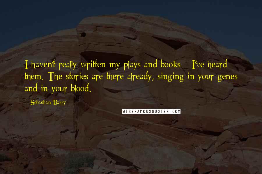 Sebastian Barry Quotes: I haven't really written my plays and books - I've heard them. The stories are there already, singing in your genes and in your blood.