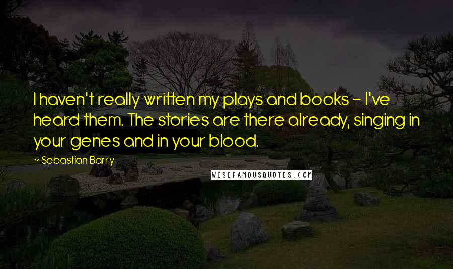 Sebastian Barry Quotes: I haven't really written my plays and books - I've heard them. The stories are there already, singing in your genes and in your blood.
