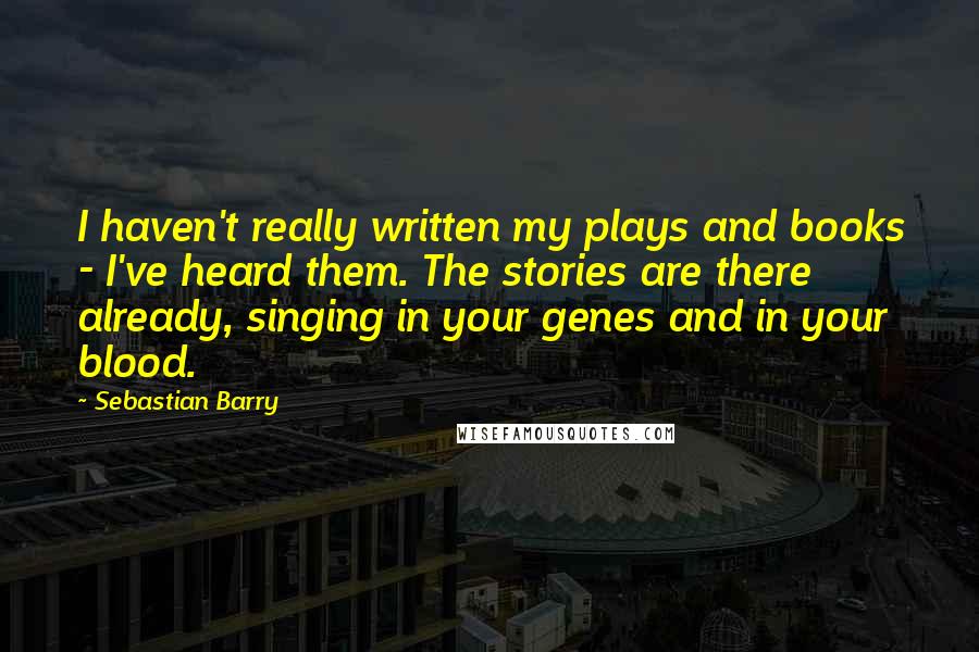 Sebastian Barry Quotes: I haven't really written my plays and books - I've heard them. The stories are there already, singing in your genes and in your blood.
