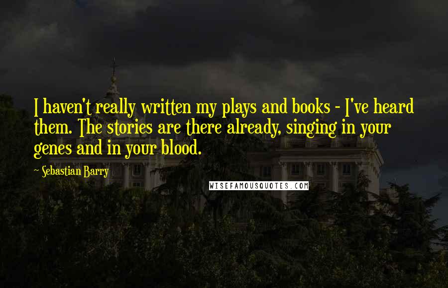 Sebastian Barry Quotes: I haven't really written my plays and books - I've heard them. The stories are there already, singing in your genes and in your blood.