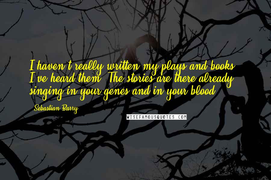 Sebastian Barry Quotes: I haven't really written my plays and books - I've heard them. The stories are there already, singing in your genes and in your blood.