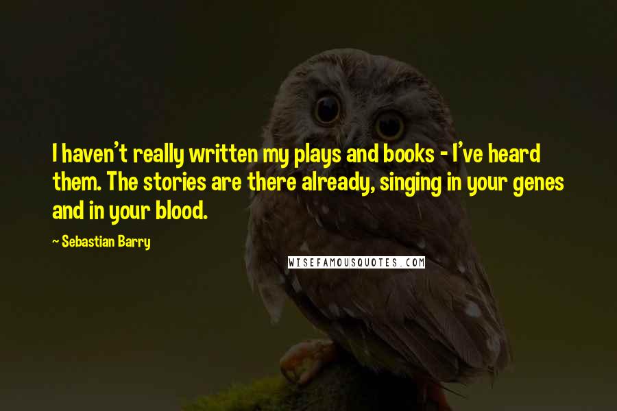 Sebastian Barry Quotes: I haven't really written my plays and books - I've heard them. The stories are there already, singing in your genes and in your blood.