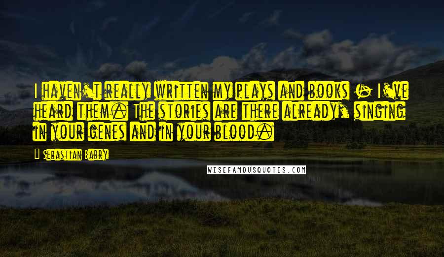 Sebastian Barry Quotes: I haven't really written my plays and books - I've heard them. The stories are there already, singing in your genes and in your blood.