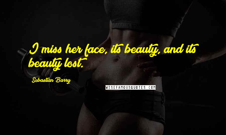 Sebastian Barry Quotes: I miss her face, its beauty, and its beauty lost.