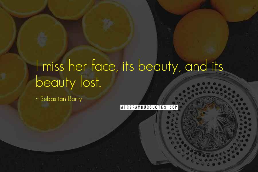 Sebastian Barry Quotes: I miss her face, its beauty, and its beauty lost.