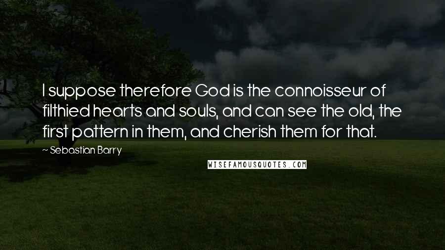 Sebastian Barry Quotes: I suppose therefore God is the connoisseur of filthied hearts and souls, and can see the old, the first pattern in them, and cherish them for that.