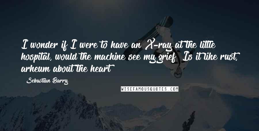 Sebastian Barry Quotes: I wonder if I were to have an X-ray at the little hospital, would the machine see my grief? Is it like rust, arheum about the heart?