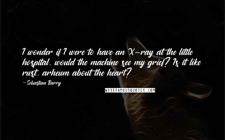 Sebastian Barry Quotes: I wonder if I were to have an X-ray at the little hospital, would the machine see my grief? Is it like rust, arheum about the heart?