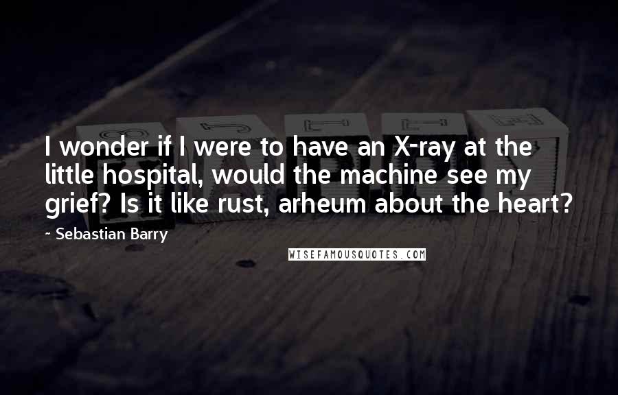 Sebastian Barry Quotes: I wonder if I were to have an X-ray at the little hospital, would the machine see my grief? Is it like rust, arheum about the heart?