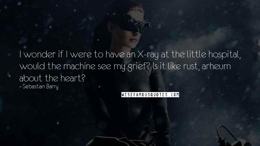 Sebastian Barry Quotes: I wonder if I were to have an X-ray at the little hospital, would the machine see my grief? Is it like rust, arheum about the heart?