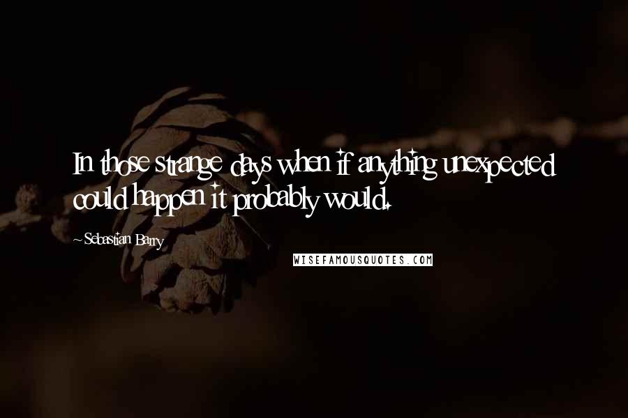 Sebastian Barry Quotes: In those strange days when if anything unexpected could happen it probably would.