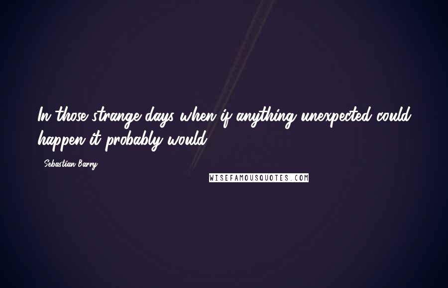 Sebastian Barry Quotes: In those strange days when if anything unexpected could happen it probably would.