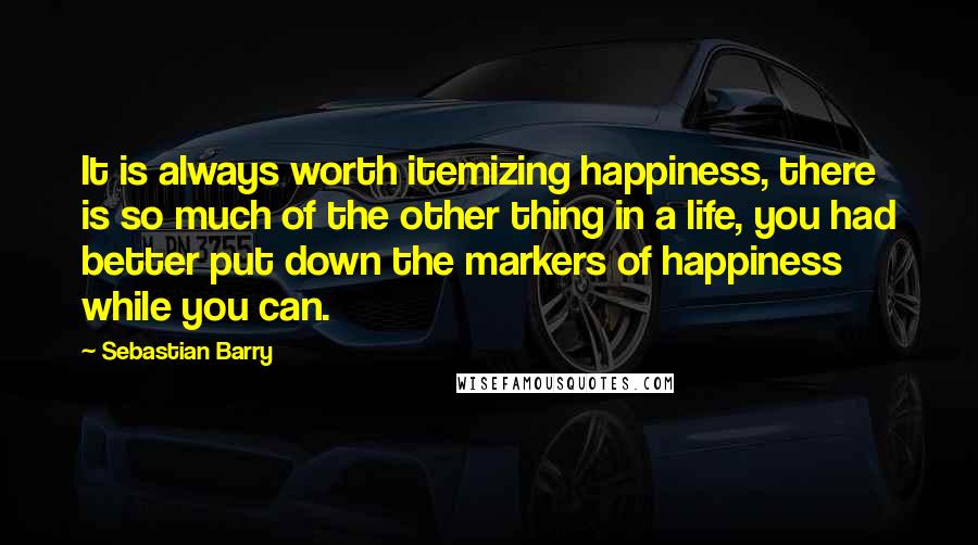 Sebastian Barry Quotes: It is always worth itemizing happiness, there is so much of the other thing in a life, you had better put down the markers of happiness while you can.