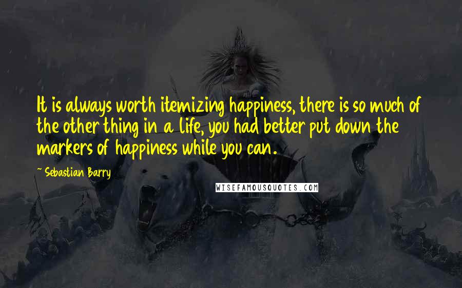 Sebastian Barry Quotes: It is always worth itemizing happiness, there is so much of the other thing in a life, you had better put down the markers of happiness while you can.