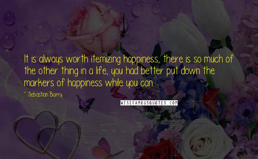 Sebastian Barry Quotes: It is always worth itemizing happiness, there is so much of the other thing in a life, you had better put down the markers of happiness while you can.