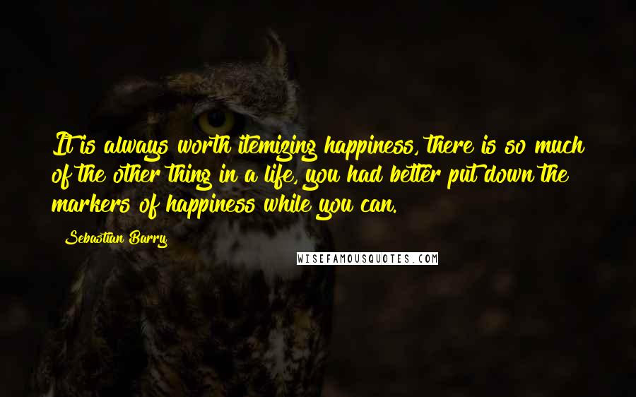 Sebastian Barry Quotes: It is always worth itemizing happiness, there is so much of the other thing in a life, you had better put down the markers of happiness while you can.