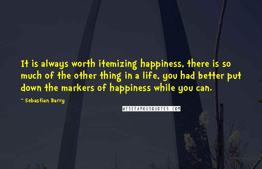 Sebastian Barry Quotes: It is always worth itemizing happiness, there is so much of the other thing in a life, you had better put down the markers of happiness while you can.