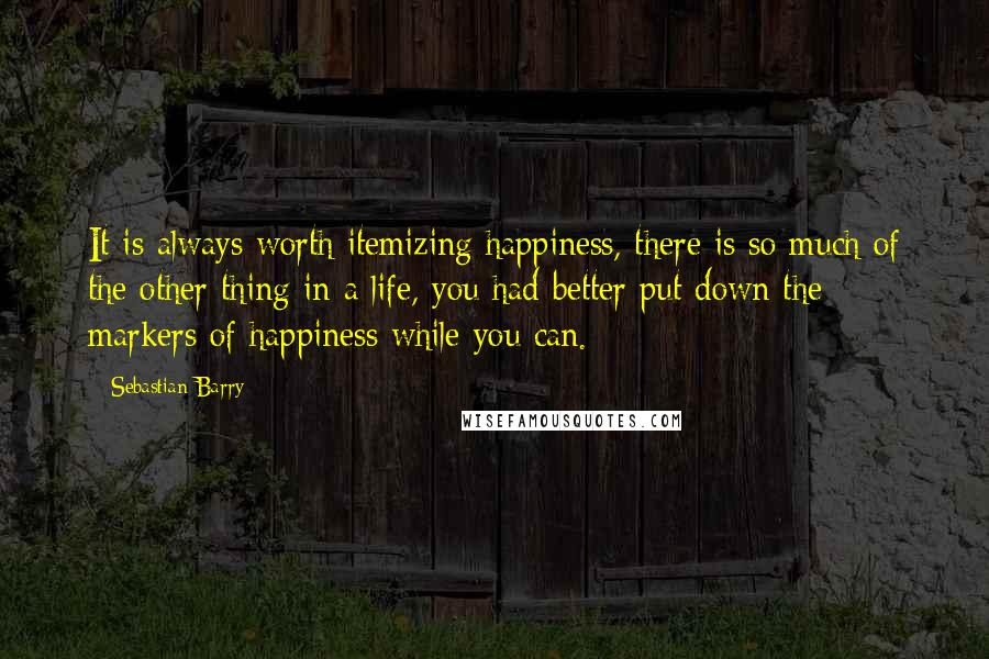 Sebastian Barry Quotes: It is always worth itemizing happiness, there is so much of the other thing in a life, you had better put down the markers of happiness while you can.