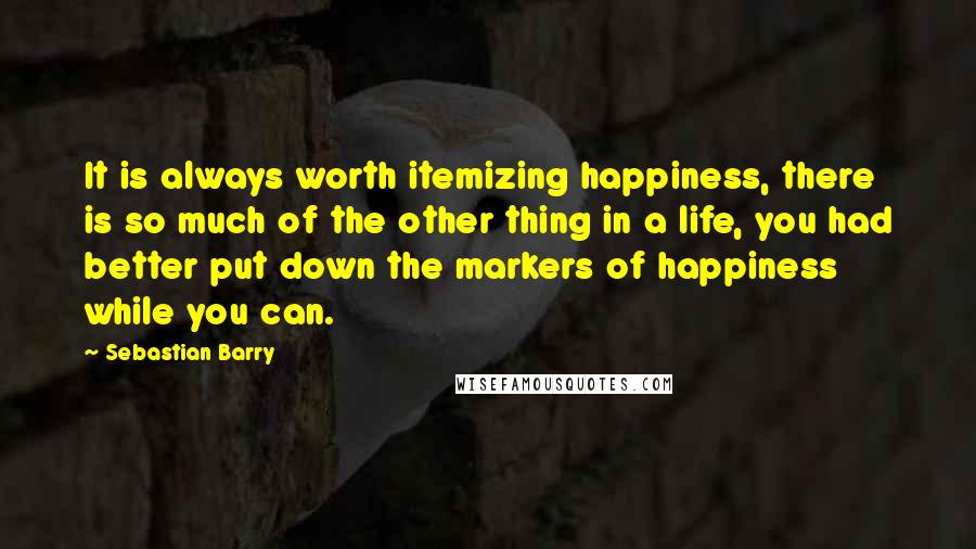 Sebastian Barry Quotes: It is always worth itemizing happiness, there is so much of the other thing in a life, you had better put down the markers of happiness while you can.