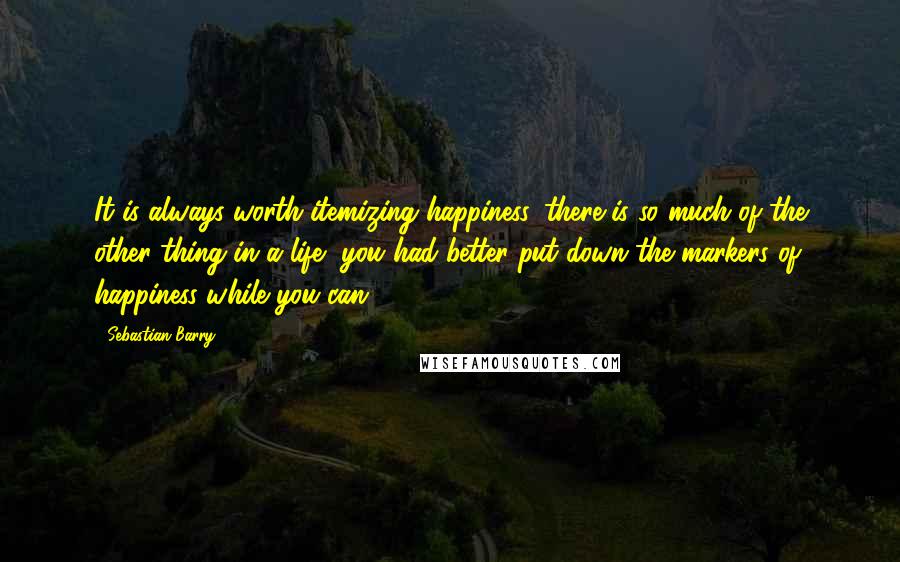 Sebastian Barry Quotes: It is always worth itemizing happiness, there is so much of the other thing in a life, you had better put down the markers of happiness while you can.