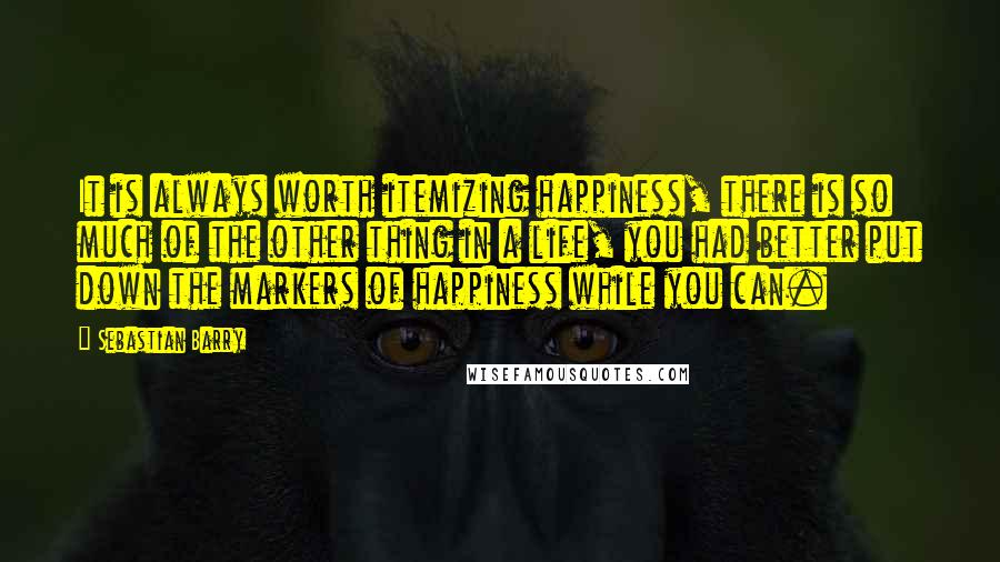 Sebastian Barry Quotes: It is always worth itemizing happiness, there is so much of the other thing in a life, you had better put down the markers of happiness while you can.