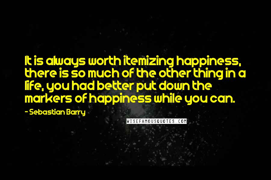 Sebastian Barry Quotes: It is always worth itemizing happiness, there is so much of the other thing in a life, you had better put down the markers of happiness while you can.