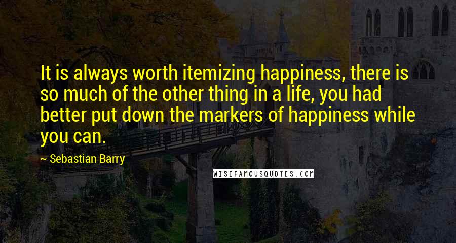 Sebastian Barry Quotes: It is always worth itemizing happiness, there is so much of the other thing in a life, you had better put down the markers of happiness while you can.