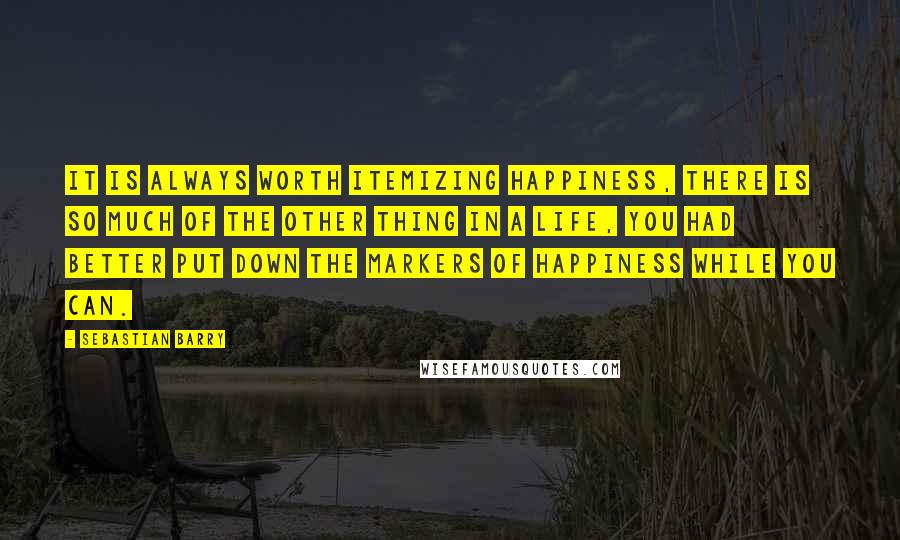 Sebastian Barry Quotes: It is always worth itemizing happiness, there is so much of the other thing in a life, you had better put down the markers of happiness while you can.