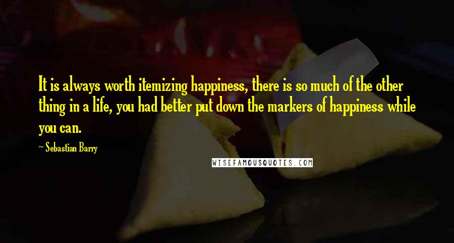 Sebastian Barry Quotes: It is always worth itemizing happiness, there is so much of the other thing in a life, you had better put down the markers of happiness while you can.