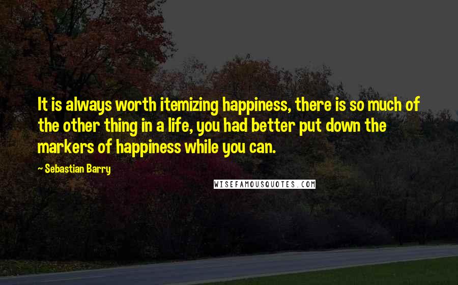 Sebastian Barry Quotes: It is always worth itemizing happiness, there is so much of the other thing in a life, you had better put down the markers of happiness while you can.