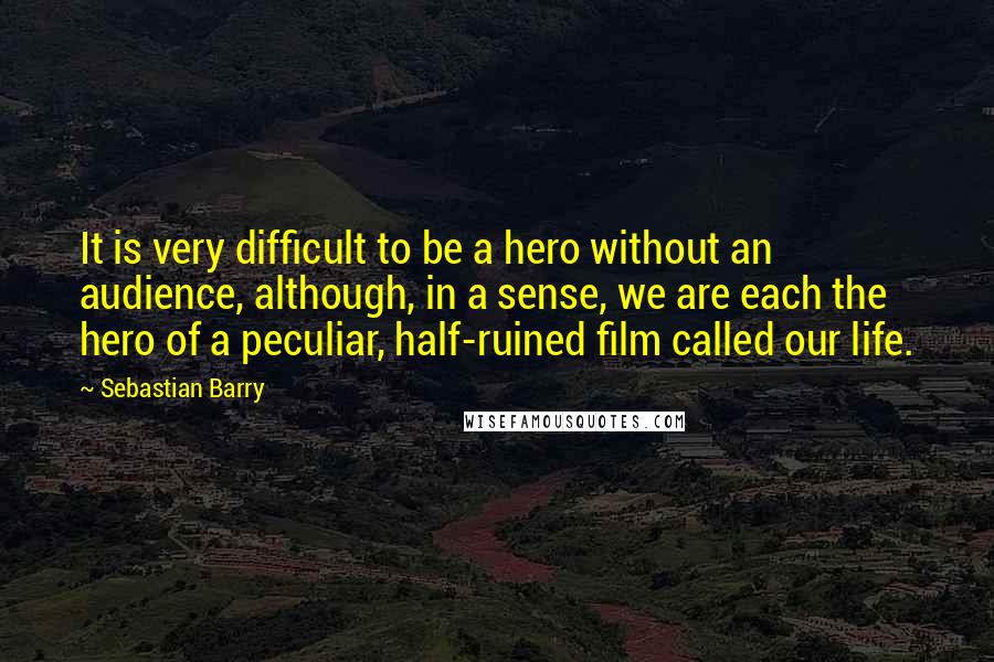 Sebastian Barry Quotes: It is very difficult to be a hero without an audience, although, in a sense, we are each the hero of a peculiar, half-ruined film called our life.