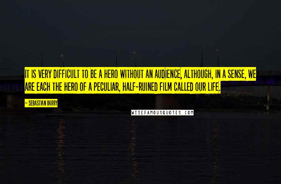 Sebastian Barry Quotes: It is very difficult to be a hero without an audience, although, in a sense, we are each the hero of a peculiar, half-ruined film called our life.