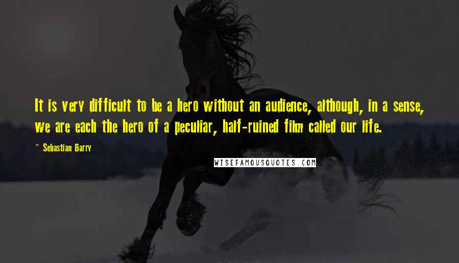 Sebastian Barry Quotes: It is very difficult to be a hero without an audience, although, in a sense, we are each the hero of a peculiar, half-ruined film called our life.