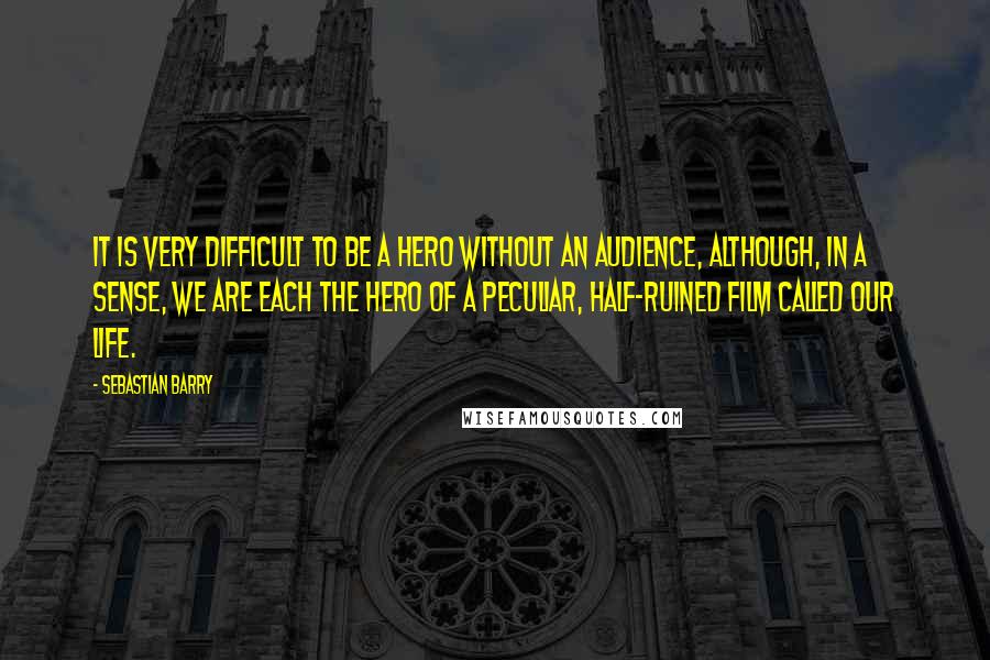 Sebastian Barry Quotes: It is very difficult to be a hero without an audience, although, in a sense, we are each the hero of a peculiar, half-ruined film called our life.