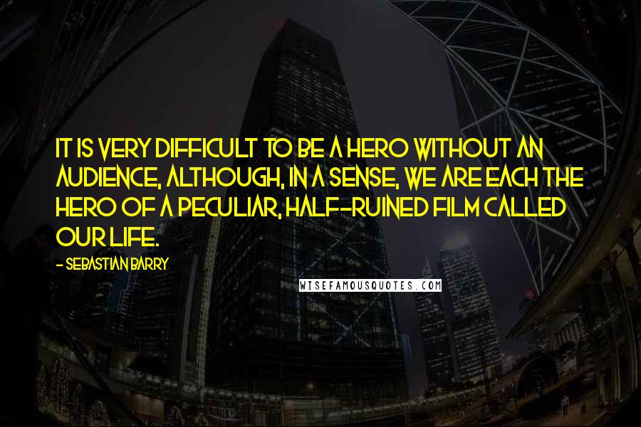 Sebastian Barry Quotes: It is very difficult to be a hero without an audience, although, in a sense, we are each the hero of a peculiar, half-ruined film called our life.