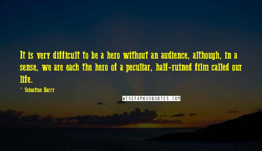 Sebastian Barry Quotes: It is very difficult to be a hero without an audience, although, in a sense, we are each the hero of a peculiar, half-ruined film called our life.