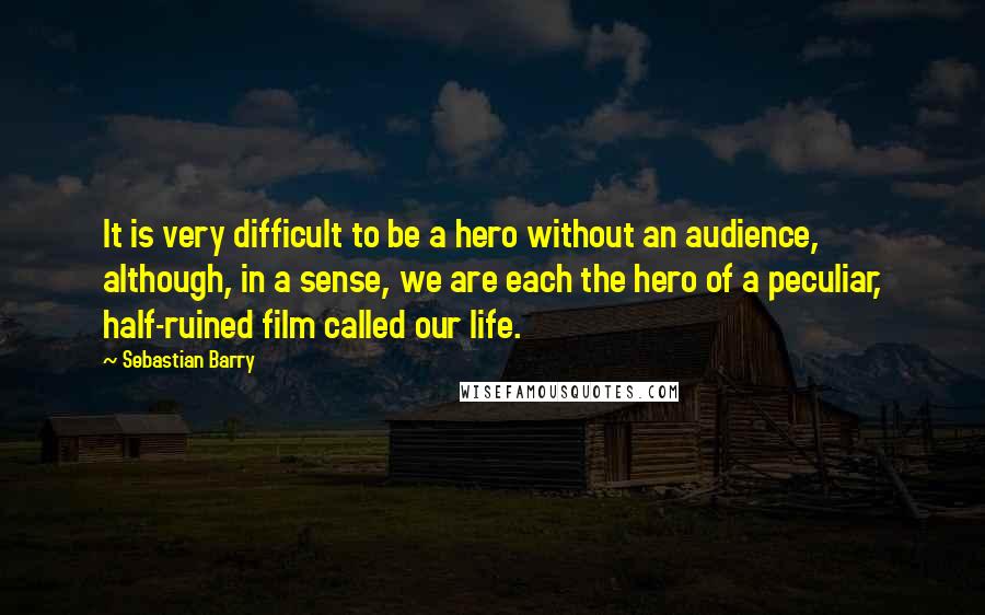 Sebastian Barry Quotes: It is very difficult to be a hero without an audience, although, in a sense, we are each the hero of a peculiar, half-ruined film called our life.