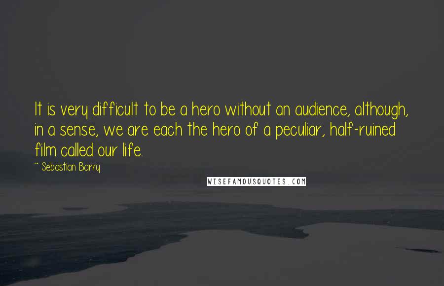 Sebastian Barry Quotes: It is very difficult to be a hero without an audience, although, in a sense, we are each the hero of a peculiar, half-ruined film called our life.
