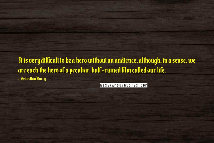 Sebastian Barry Quotes: It is very difficult to be a hero without an audience, although, in a sense, we are each the hero of a peculiar, half-ruined film called our life.